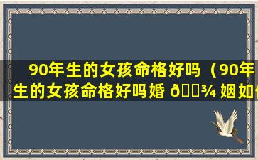 90年生的女孩命格好吗（90年生的女孩命格好吗婚 🌾 姻如何 🐛 ）